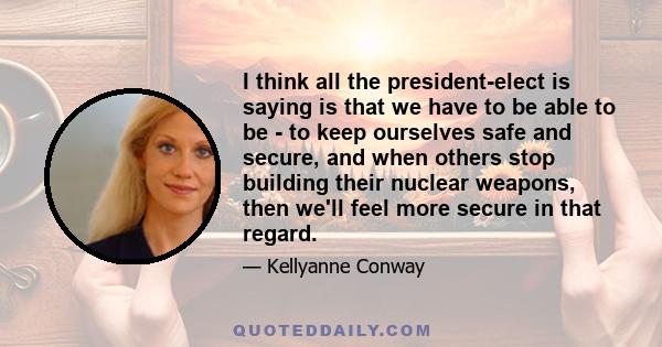 I think all the president-elect is saying is that we have to be able to be - to keep ourselves safe and secure, and when others stop building their nuclear weapons, then we'll feel more secure in that regard.