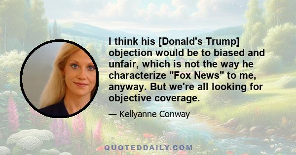 I think his [Donald's Trump] objection would be to biased and unfair, which is not the way he characterize Fox News to me, anyway. But we're all looking for objective coverage.