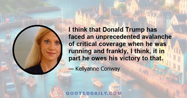 I think that Donald Trump has faced an unprecedented avalanche of critical coverage when he was running and frankly, I think, it in part he owes his victory to that.