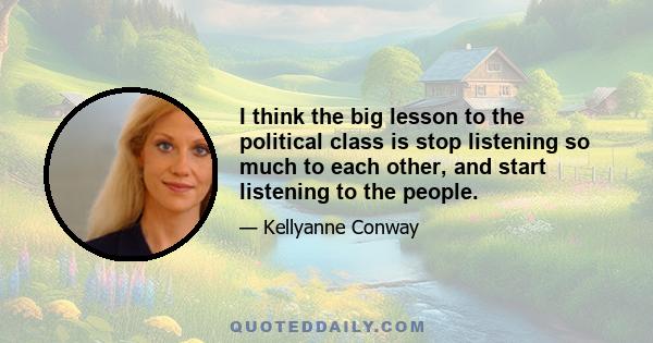 I think the big lesson to the political class is stop listening so much to each other, and start listening to the people.