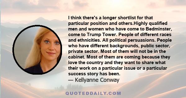 I think there's a longer shortlist for that particular position and others.Highly qualified men and women who have come to Bedminster, come to Trump Tower. People of different races and ethnicities. All political