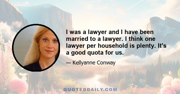 I was a lawyer and I have been married to a lawyer. I think one lawyer per household is plenty. It's a good quota for us.