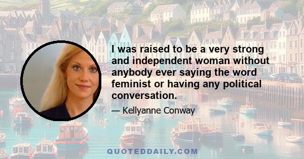 I was raised to be a very strong and independent woman without anybody ever saying the word feminist or having any political conversation.