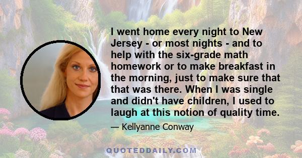 I went home every night to New Jersey - or most nights - and to help with the six-grade math homework or to make breakfast in the morning, just to make sure that that was there. When I was single and didn't have