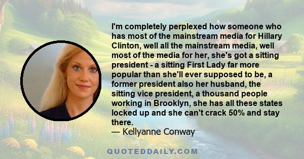 I'm completely perplexed how someone who has most of the mainstream media for Hillary Clinton, well all the mainstream media, well most of the media for her, she's got a sitting president - a sitting First Lady far more 