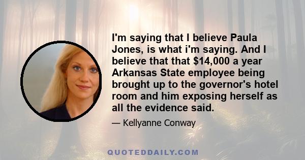 I'm saying that I believe Paula Jones, is what i'm saying. And I believe that that $14,000 a year Arkansas State employee being brought up to the governor's hotel room and him exposing herself as all the evidence said.