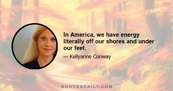 In America, we have energy literally off our shores and under our feet.