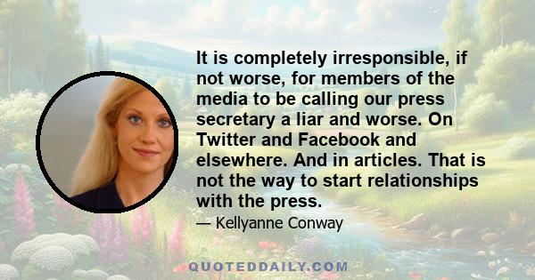 It is completely irresponsible, if not worse, for members of the media to be calling our press secretary a liar and worse. On Twitter and Facebook and elsewhere. And in articles. That is not the way to start