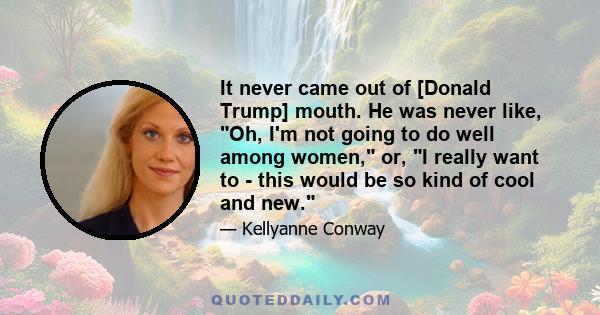 It never came out of [Donald Trump] mouth. He was never like, Oh, I'm not going to do well among women, or, I really want to - this would be so kind of cool and new.