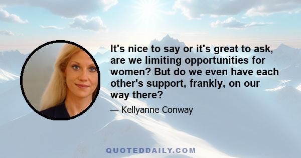 It's nice to say or it's great to ask, are we limiting opportunities for women? But do we even have each other's support, frankly, on our way there?