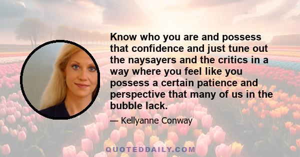 Know who you are and possess that confidence and just tune out the naysayers and the critics in a way where you feel like you possess a certain patience and perspective that many of us in the bubble lack.