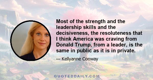 Most of the strength and the leadership skills and the decisiveness, the resoluteness that I think America was craving from Donald Trump, from a leader, is the same in public as it is in private.