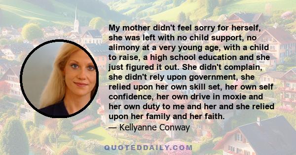 My mother didn't feel sorry for herself, she was left with no child support, no alimony at a very young age, with a child to raise, a high school education and she just figured it out. She didn't complain, she didn't