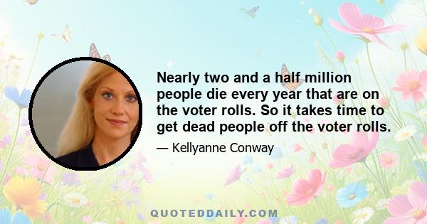 Nearly two and a half million people die every year that are on the voter rolls. So it takes time to get dead people off the voter rolls.