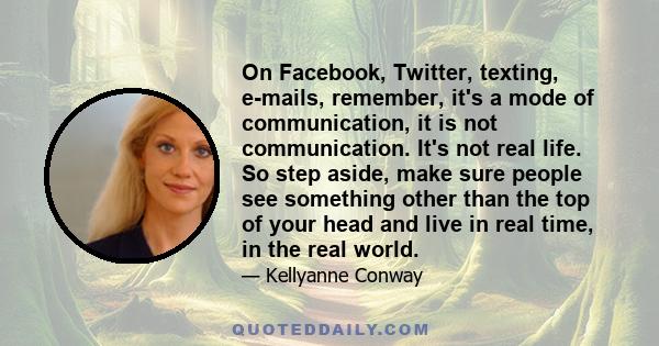 On Facebook, Twitter, texting, e-mails, remember, it's a mode of communication, it is not communication. It's not real life. So step aside, make sure people see something other than the top of your head and live in real 