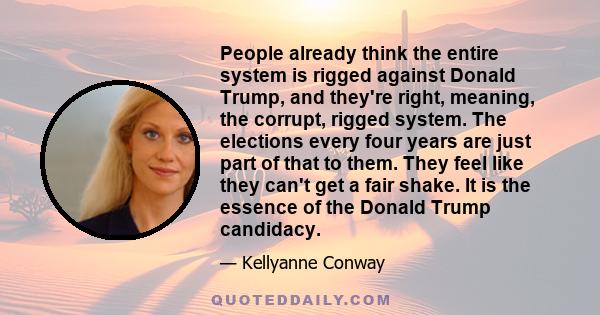 People already think the entire system is rigged against Donald Trump, and they're right, meaning, the corrupt, rigged system. The elections every four years are just part of that to them. They feel like they can't get