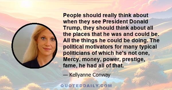 People should really think about when they see President Donald Trump, they should think about all the places that he was and could be. All the things he could be doing. The political motivators for many typical