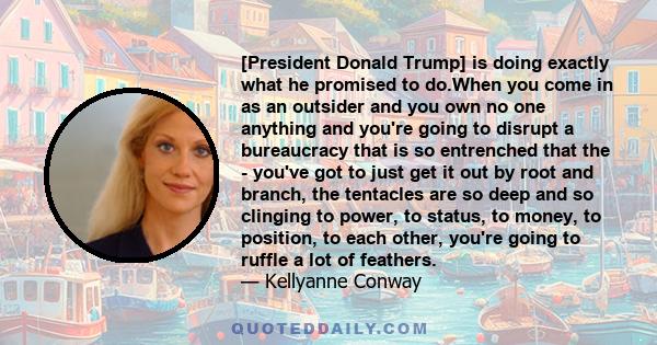 [President Donald Trump] is doing exactly what he promised to do.When you come in as an outsider and you own no one anything and you're going to disrupt a bureaucracy that is so entrenched that the - you've got to just