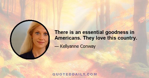 There is an essential goodness in Americans. They love this country.