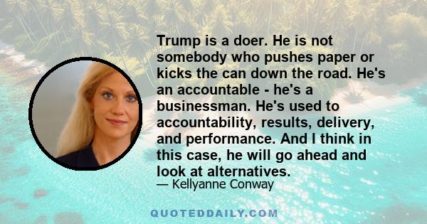 Trump is a doer. He is not somebody who pushes paper or kicks the can down the road. He's an accountable - he's a businessman. He's used to accountability, results, delivery, and performance. And I think in this case,