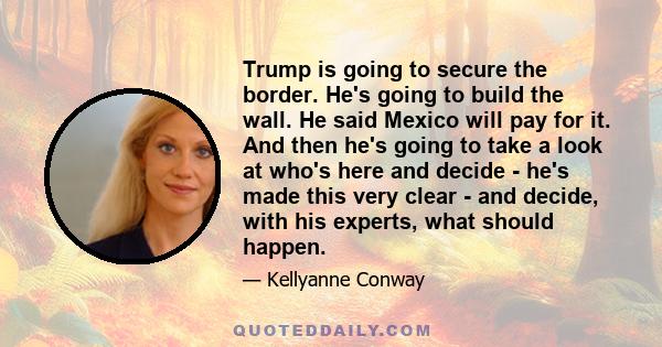 Trump is going to secure the border. He's going to build the wall. He said Mexico will pay for it. And then he's going to take a look at who's here and decide - he's made this very clear - and decide, with his experts,