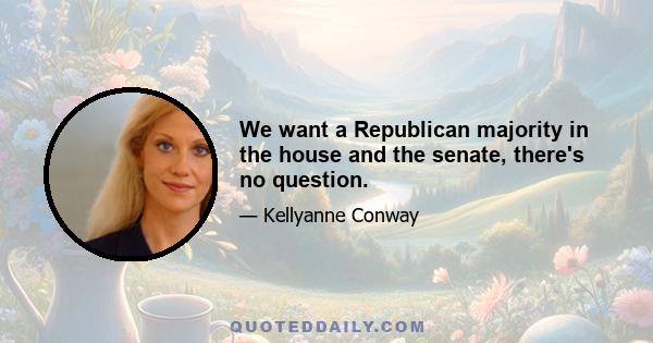 We want a Republican majority in the house and the senate, there's no question.