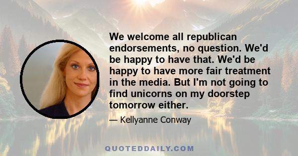 We welcome all republican endorsements, no question. We'd be happy to have that. We'd be happy to have more fair treatment in the media. But I'm not going to find unicorns on my doorstep tomorrow either.