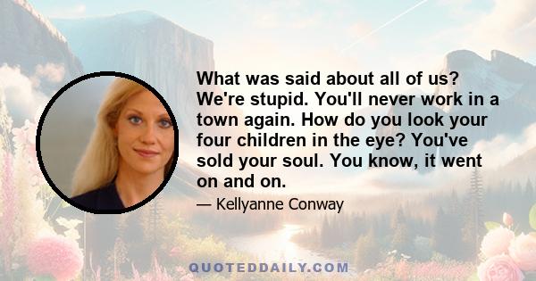 What was said about all of us? We're stupid. You'll never work in a town again. How do you look your four children in the eye? You've sold your soul. You know, it went on and on.