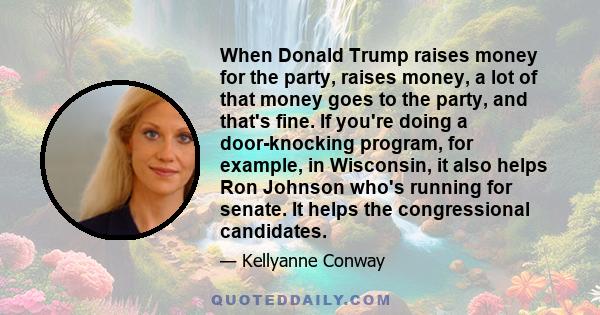 When Donald Trump raises money for the party, raises money, a lot of that money goes to the party, and that's fine. If you're doing a door-knocking program, for example, in Wisconsin, it also helps Ron Johnson who's