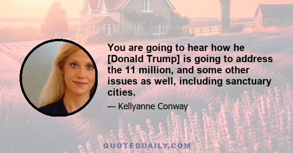 You are going to hear how he [Donald Trump] is going to address the 11 million, and some other issues as well, including sanctuary cities.