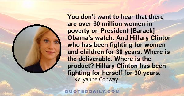 You don't want to hear that there are over 60 million women in poverty on President [Barack] Obama's watch. And Hillary Clinton who has been fighting for women and children for 30 years. Where is the deliverable. Where