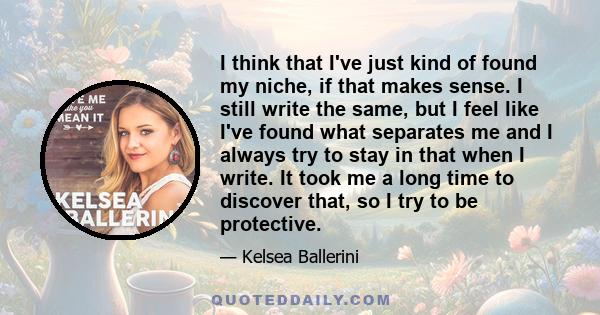 I think that I've just kind of found my niche, if that makes sense. I still write the same, but I feel like I've found what separates me and I always try to stay in that when I write. It took me a long time to discover