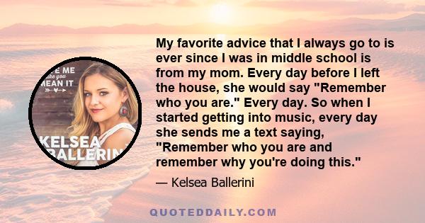 My favorite advice that I always go to is ever since I was in middle school is from my mom. Every day before I left the house, she would say Remember who you are. Every day. So when I started getting into music, every