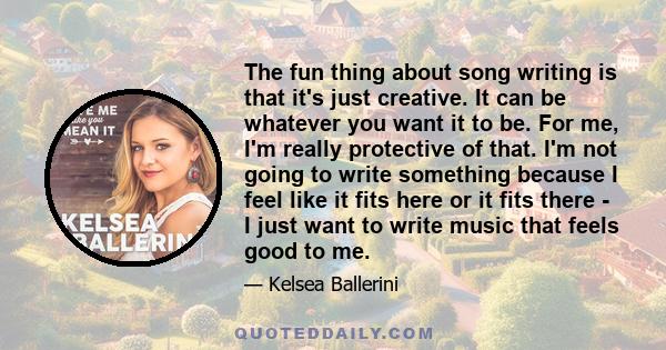 The fun thing about song writing is that it's just creative. It can be whatever you want it to be. For me, I'm really protective of that. I'm not going to write something because I feel like it fits here or it fits