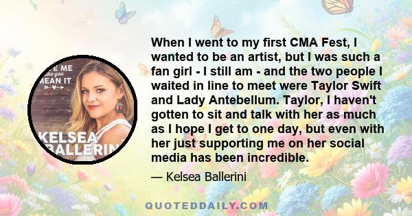 When I went to my first CMA Fest, I wanted to be an artist, but I was such a fan girl - I still am - and the two people I waited in line to meet were Taylor Swift and Lady Antebellum. Taylor, I haven't gotten to sit and 