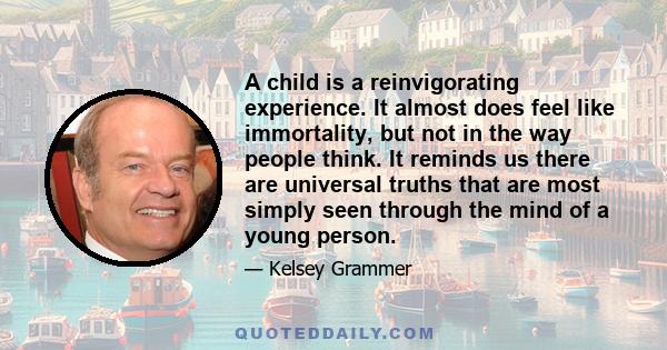 A child is a reinvigorating experience. It almost does feel like immortality, but not in the way people think. It reminds us there are universal truths that are most simply seen through the mind of a young person.