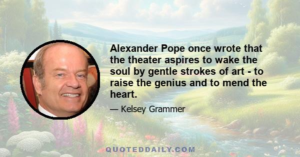 Alexander Pope once wrote that the theater aspires to wake the soul by gentle strokes of art - to raise the genius and to mend the heart.