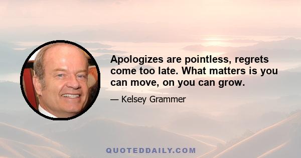 Apologizes are pointless, regrets come too late. What matters is you can move, on you can grow.