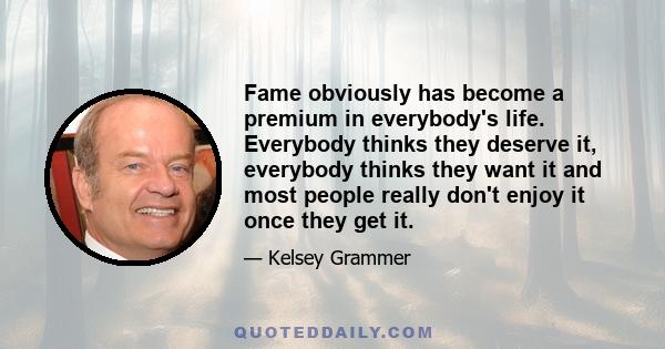 Fame obviously has become a premium in everybody's life. Everybody thinks they deserve it, everybody thinks they want it and most people really don't enjoy it once they get it.