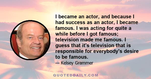 I became an actor, and because I had success as an actor, I became famous. I was acting for quite a while before I got famous; television made me famous. I guess that it's television that is responsible for everybody's