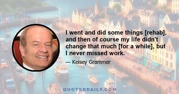 I went and did some things [rehab], and then of course my life didn't change that much [for a while], but I never missed work.