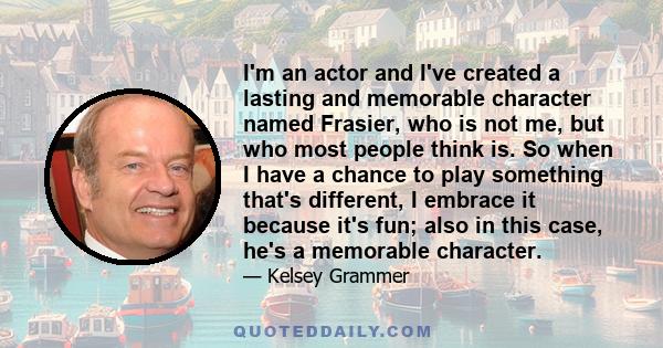 I'm an actor and I've created a lasting and memorable character named Frasier, who is not me, but who most people think is. So when I have a chance to play something that's different, I embrace it because it's fun; also 