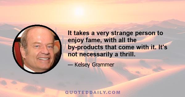 It takes a very strange person to enjoy fame, with all the by-products that come with it. It's not necessarily a thrill.