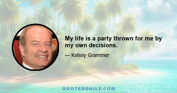 My life is a party thrown for me by my own decisions.