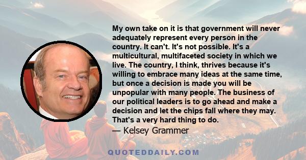 My own take on it is that government will never adequately represent every person in the country. It can't. It's not possible. It's a multicultural, multifaceted society in which we live. The country, I think, thrives