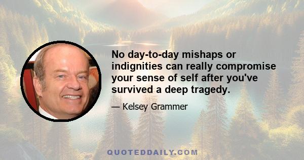 No day-to-day mishaps or indignities can really compromise your sense of self after you've survived a deep tragedy.