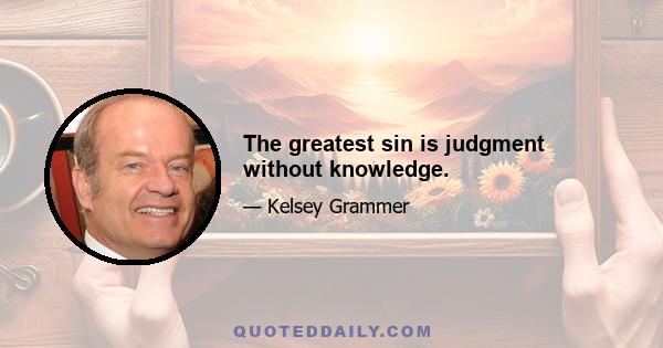 The greatest sin is judgment without knowledge.