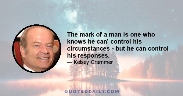 The mark of a man is one who knows he can' control his circumstances - but he can control his responses.