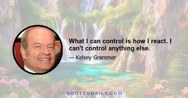 What I can control is how I react. I can't control anything else.