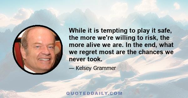 While it is tempting to play it safe, the more we're willing to risk, the more alive we are. In the end, what we regret most are the chances we never took.